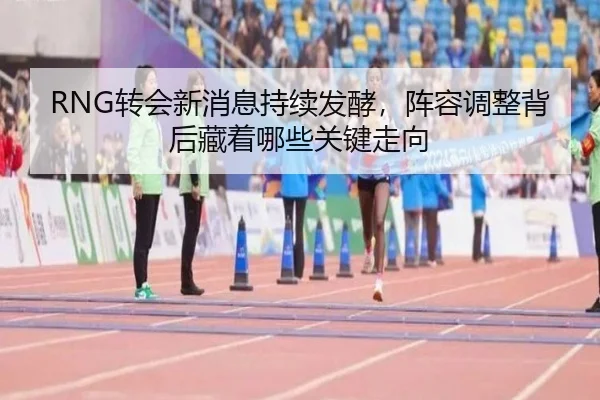 RNG转会新消息持续发酵，阵容调整背后藏着哪些关键走向